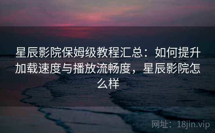 星辰影院保姆级教程汇总:如何提升加载速度与播放流畅度,星辰影院怎么样 星辰影院保姆级教程汇总:如何提升加载速度与播放流畅度,星辰影院怎么样