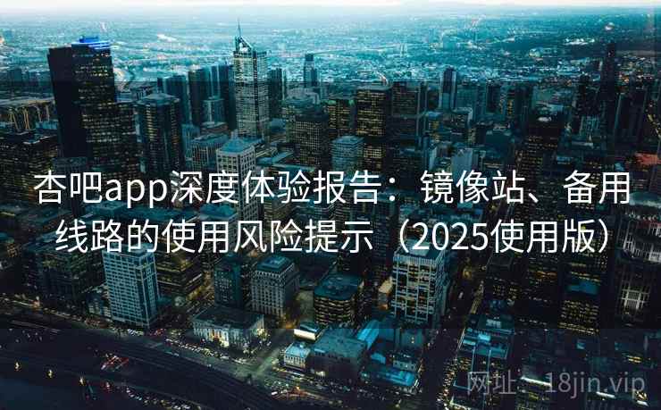 杏吧app深度体验报告：镜像站、备用线路的使用风险提示（2025使用版）