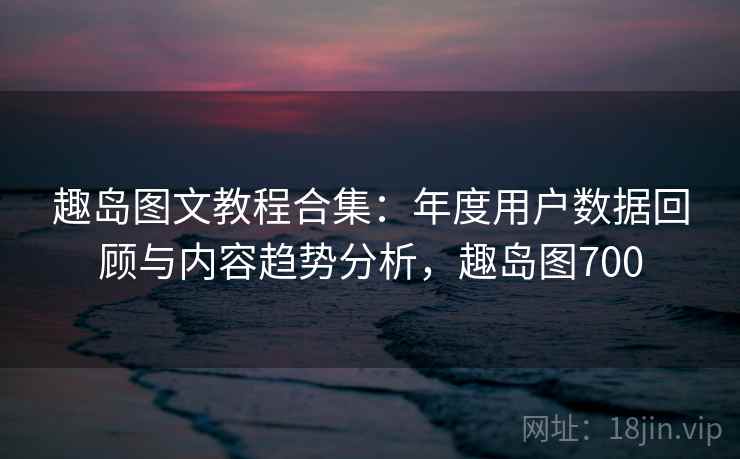 趣岛图文教程合集:年度用户数据回顾与内容趋势分析,趣岛图700 趣岛图文教程合集:年度用户数据回顾与内容趋势分析,趣岛图700