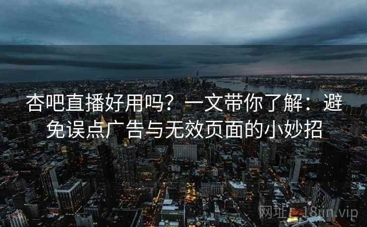 杏吧直播好用吗？一文带你了解：避免误点广告与无效页面的小妙招