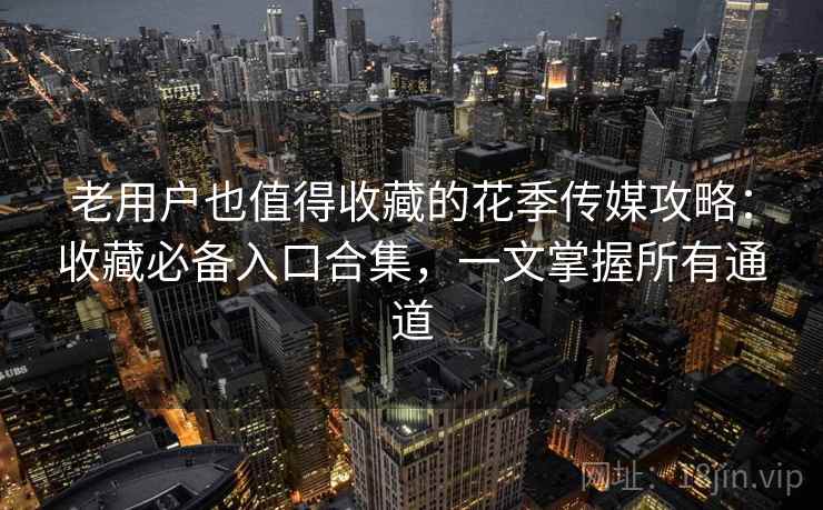 老用户也值得收藏的花季传媒攻略：收藏必备入口合集，一文掌握所有通道