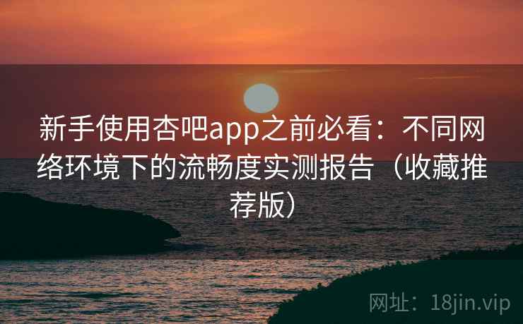 新手使用杏吧app之前必看：不同网络环境下的流畅度实测报告（收藏推荐版）