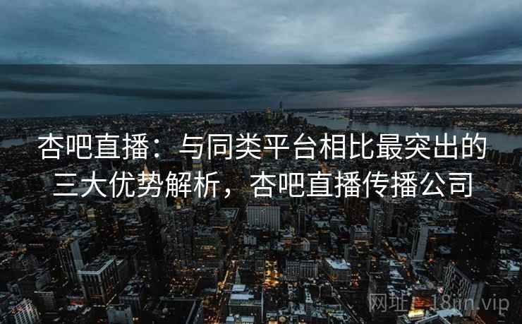 杏吧直播:与同类平台相比最突出的三大优势解析,杏吧直播传播公司 杏吧直播:与同类平台相比最突出的三大优势解析,杏吧直播传播公司