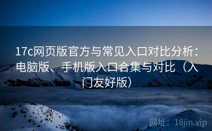 17c网页版官方与常见入口对比分析：电脑版、手机版入口合集与对比（入门友好版）