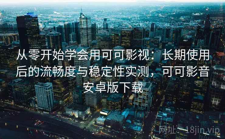 从零开始学会用可可影视：长期使用后的流畅度与稳定性实测，可可影音安卓版下载