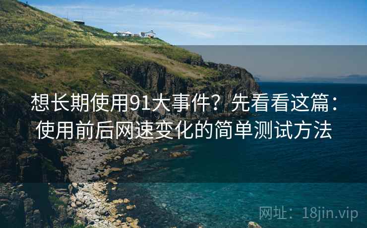想长期使用91大事件？先看看这篇：使用前后网速变化的简单测试方法