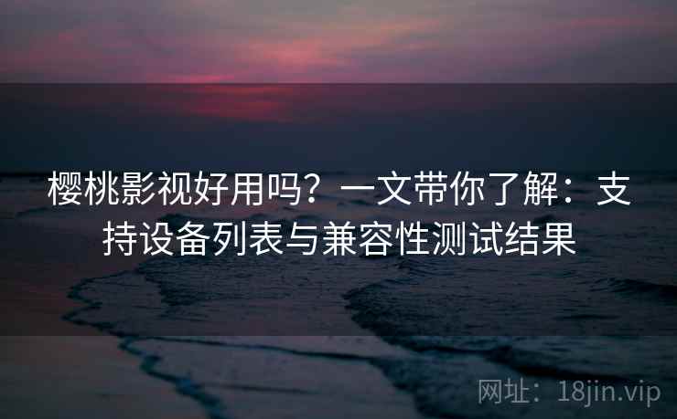 樱桃影视好用吗？一文带你了解：支持设备列表与兼容性测试结果