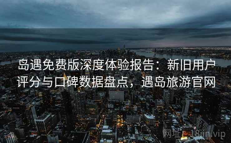 岛遇免费版深度体验报告：新旧用户评分与口碑数据盘点，遇岛旅游官网