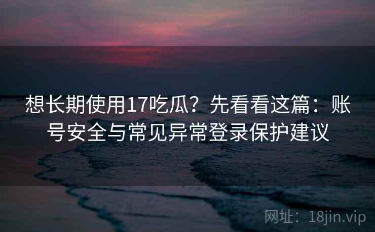 想长期使用17吃瓜？先看看这篇：账号安全与常见异常登录保护建议