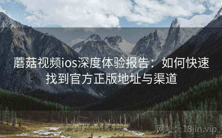 蘑菇视频ios深度体验报告：如何快速找到官方正版地址与渠道