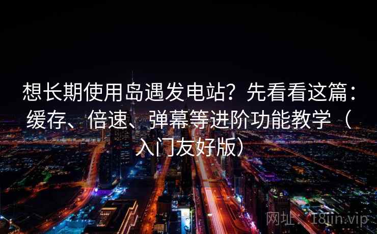 想长期使用岛遇发电站？先看看这篇：缓存、倍速、弹幕等进阶功能教学（入门友好版）