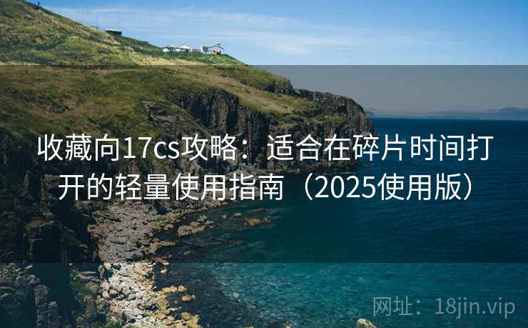 收藏向17cs攻略:适合在碎片时间打开的轻量使用指南(2025使用版) 收藏向17cs攻略:适合在碎片时间打开的轻量使用指南(2025使用版)
