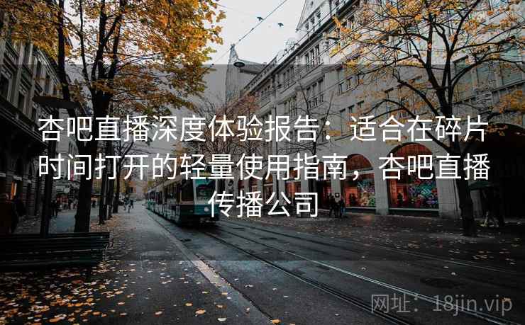 杏吧直播深度体验报告：适合在碎片时间打开的轻量使用指南，杏吧直播传播公司