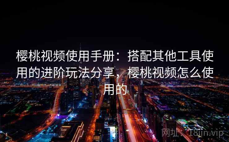 樱桃视频使用手册：搭配其他工具使用的进阶玩法分享，樱桃视频怎么使用的