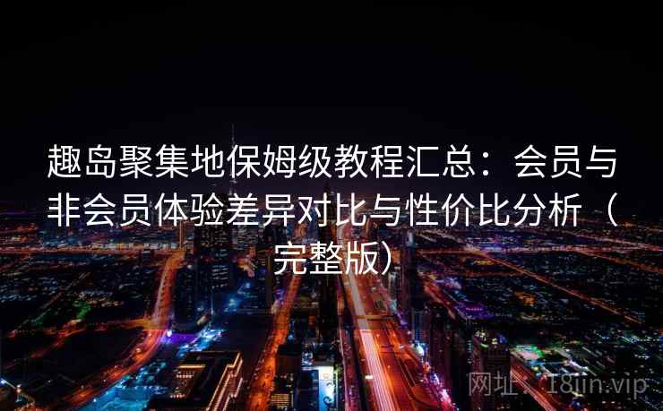 趣岛聚集地保姆级教程汇总：会员与非会员体验差异对比与性价比分析（完整版）