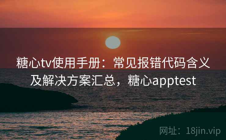 糖心tv使用手册：常见报错代码含义及解决方案汇总，糖心apptest
