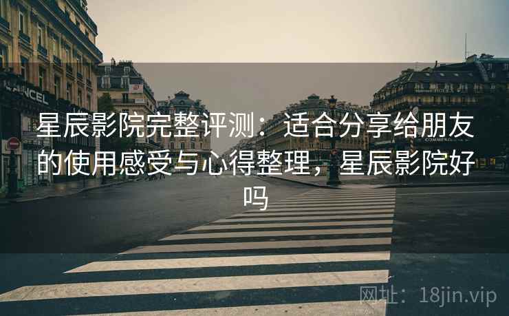 星辰影院完整评测：适合分享给朋友的使用感受与心得整理，星辰影院好吗