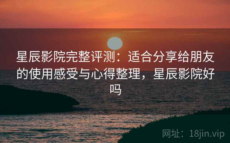 星辰影院完整评测：适合分享给朋友的使用感受与心得整理，星辰影院好吗