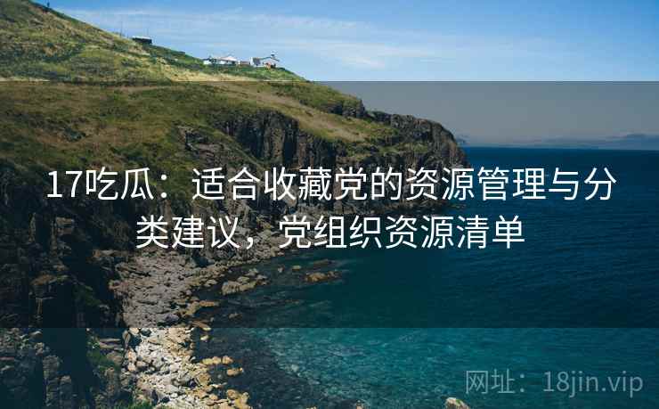 17吃瓜:适合收藏党的资源管理与分类建议,党组织资源清单 17吃瓜:适合收藏党的资源管理与分类建议,党组织资源清单