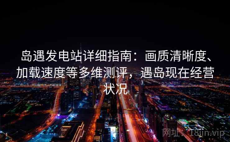 岛遇发电站详细指南：画质清晰度、加载速度等多维测评，遇岛现在经营状况