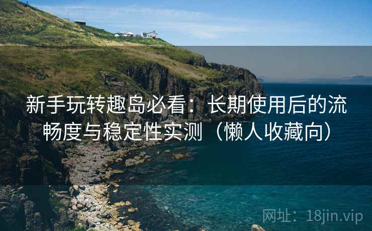 新手玩转趣岛必看:长期使用后的流畅度与稳定性实测(懒人收藏向) 新手玩转趣岛必看:长期使用后的流畅度与稳定性实测(懒人收藏向)