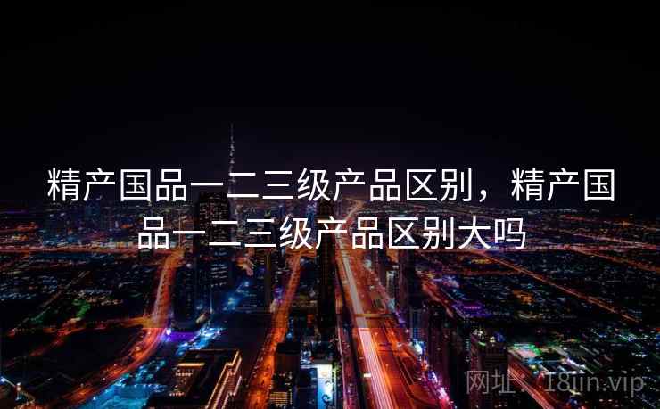 精产国品一二三级产品区别，精产国品一二三级产品区别大吗