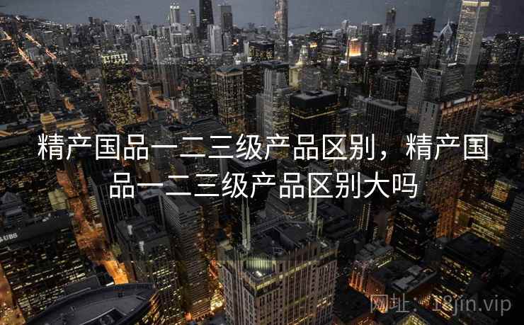 精产国品一二三级产品区别，精产国品一二三级产品区别大吗