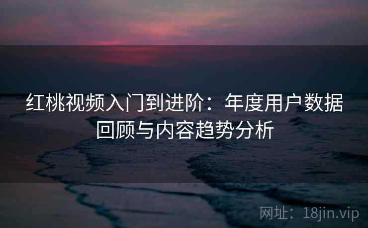 红桃视频入门到进阶：年度用户数据回顾与内容趋势分析