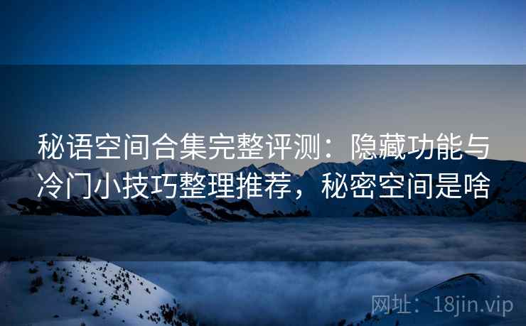 秘语空间合集完整评测:隐藏功能与冷门小技巧整理推荐,秘密空间是啥 秘语空间合集完整评测:隐藏功能与冷门小技巧整理推荐,秘密空间是啥
