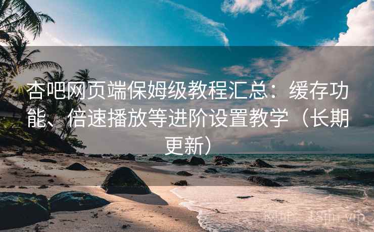 杏吧网页端保姆级教程汇总：缓存功能、倍速播放等进阶设置教学（长期更新）