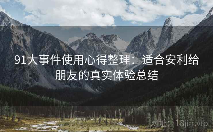 91大事件使用心得整理:适合安利给朋友的真实体验总结 91大事件使用心得整理:适合安利给朋友的真实体验总结
