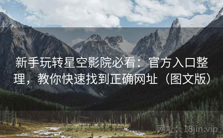新手玩转星空影院必看：官方入口整理，教你快速找到正确网址（图文版）