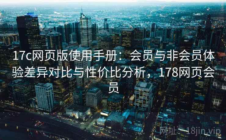 17c网页版使用手册：会员与非会员体验差异对比与性价比分析，178网页会员