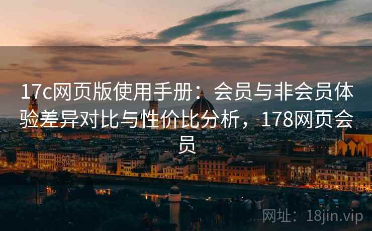 17c网页版使用手册：会员与非会员体验差异对比与性价比分析，178网页会员