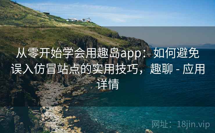 从零开始学会用趣岛app：如何避免误入仿冒站点的实用技巧，趣聊 - 应用详情