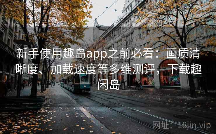 新手使用趣岛app之前必看:画质清晰度、加载速度等多维测评,下载趣闲岛 新手使用趣岛app之前必看:画质清晰度、加载速度等多维测评,下载趣闲岛