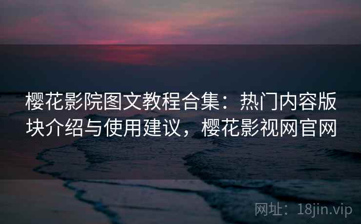 樱花影院图文教程合集：热门内容版块介绍与使用建议，樱花影视网官网