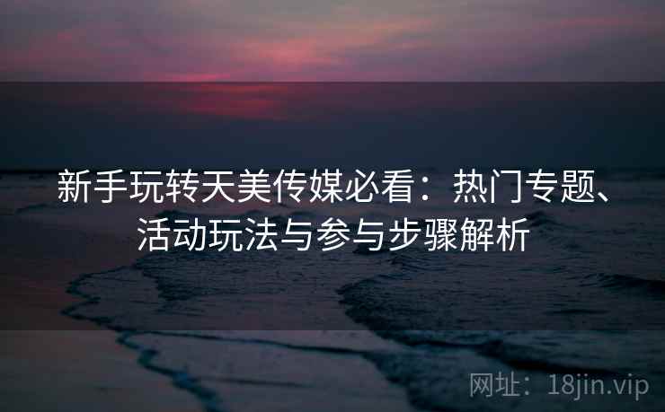 新手玩转天美传媒必看：热门专题、活动玩法与参与步骤解析