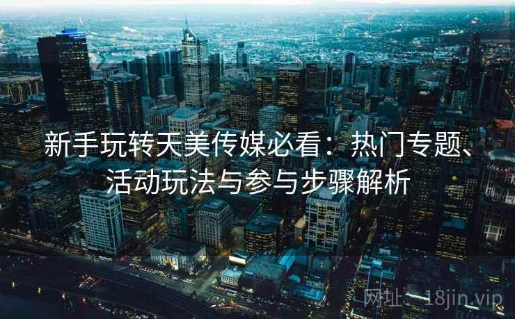 新手玩转天美传媒必看：热门专题、活动玩法与参与步骤解析