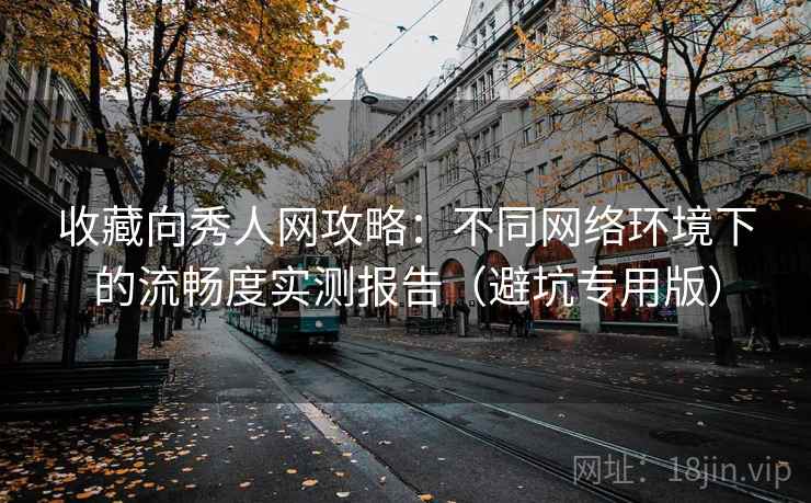 收藏向秀人网攻略：不同网络环境下的流畅度实测报告（避坑专用版）