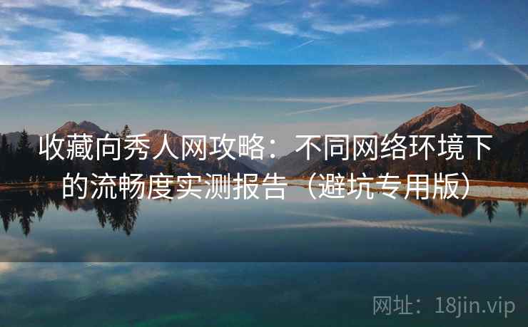 收藏向秀人网攻略：不同网络环境下的流畅度实测报告（避坑专用版）