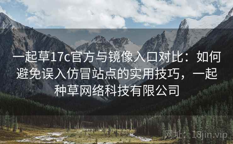 一起草17c官方与镜像入口对比：如何避免误入仿冒站点的实用技巧，一起种草网络科技有限公司