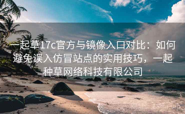 一起草17c官方与镜像入口对比：如何避免误入仿冒站点的实用技巧，一起种草网络科技有限公司