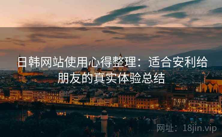 日韩网站使用心得整理：适合安利给朋友的真实体验总结