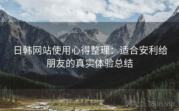 日韩网站使用心得整理：适合安利给朋友的真实体验总结