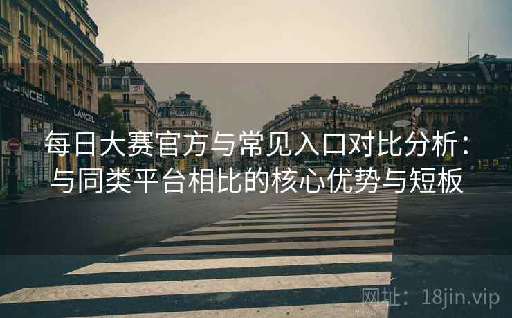 每日大赛官方与常见入口对比分析:与同类平台相比的核心优势与短板 每日大赛官方与常见入口对比分析:与同类平台相比的核心优势与短板