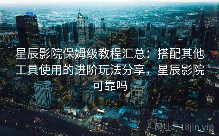 星辰影院保姆级教程汇总：搭配其他工具使用的进阶玩法分享，星辰影院可靠吗