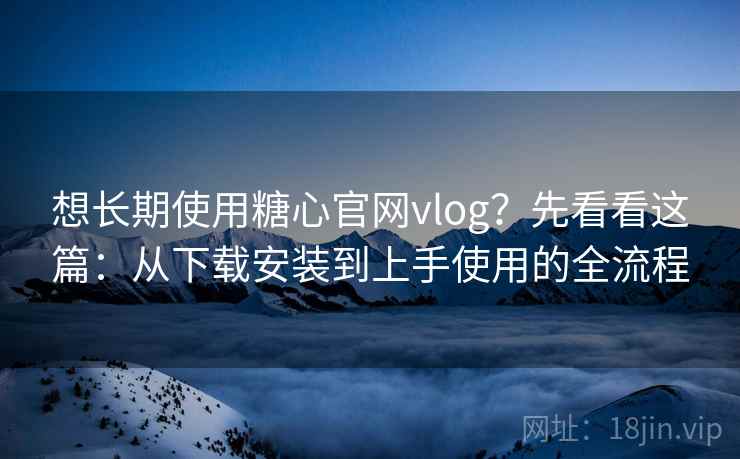 想长期使用糖心官网vlog？先看看这篇：从下载安装到上手使用的全流程