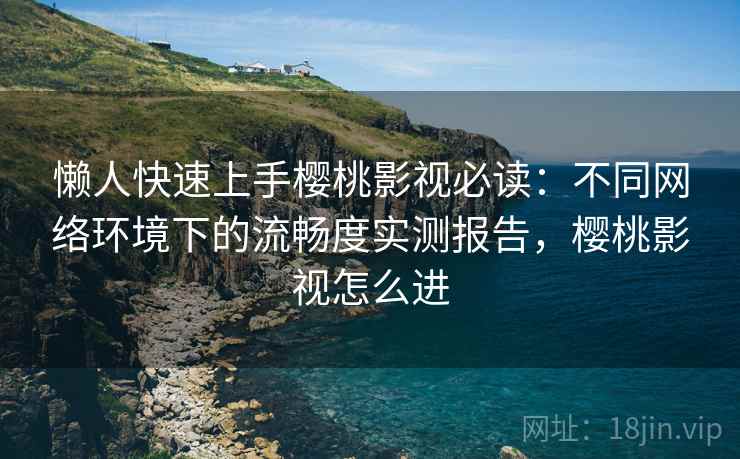 懒人快速上手樱桃影视必读：不同网络环境下的流畅度实测报告，樱桃影视怎么进