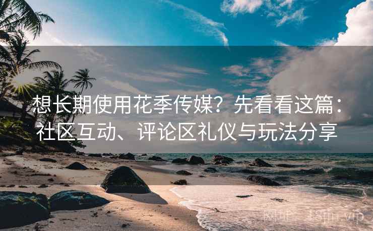 想长期使用花季传媒？先看看这篇：社区互动、评论区礼仪与玩法分享
